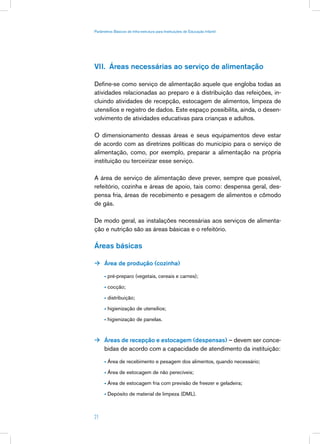 Parâmetros Básicos de Infra-estrutura para Instituições de Educação Infantil




VII. Áreas necessárias ao serviço de alimentação

Define-se como serviço de alimentação aquele que engloba todas as
atividades relacionadas ao preparo e à distribuição das refeições, in-
cluindo atividades de recepção, estocagem de alimentos, limpeza de
utensílios e registro de dados. Este espaço possibilita, ainda, o desen-
volvimento de atividades educativas para crianças e adultos.

O dimensionamento dessas áreas e seus equipamentos deve estar
de acordo com as diretrizes políticas do município para o serviço de
alimentação, como, por exemplo, preparar a alimentação na própria
instituição ou terceirizar esse serviço.

A área de serviço de alimentação deve prever, sempre que possível,
refeitório, cozinha e áreas de apoio, tais como: despensa geral, des-
pensa fria, áreas de recebimento e pesagem de alimentos e cômodo
de gás.

De modo geral, as instalações necessárias aos serviços de alimenta-
ção e nutrição são as áreas básicas e o refeitório.

Áreas básicas

 Área de produção (cozinha)

      • pré-preparo (vegetais, cereais e carnes);

      • cocção;

      • distribuição;

      • higienização de utensílios;

      • higienização de panelas.


 Áreas de recepção e estocagem (despensas) – devem ser conce-
      bidas de acordo com a capacidade de atendimento da instituição:

      • Área de recebimento e pesagem dos alimentos, quando necessário;

      • Área de estocagem de não perecíveis;

      • Área de estocagem fria com previsão de freezer e geladeira;

      • Depósito de material de limpeza (DML).



21
 