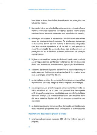 Parâmetros Básicos de Infra-estrutura para Instituições de Educação Infantil




      bras sobre as áreas de trabalho, devendo ainda ser protegidas com
      tela contra insetos;

 iluminação: deve ser distribuída uniformemente, evitando ofusca-
      mentos, contrastes excessivos e incidência de raios solares direta-
      mente sobre os alimentos estocados e as superfícies de trabalho;

 ventilação e exaustão: é necessária a instalação de exaustores
      sobre os equipamentos de cocção. As janelas das despensas
      e da cozinha devem ser em número e dimensões adequadas,
      com área mínima equivalente a 1/8 da área do piso, permitindo
      eficiente circulação de ar. As aberturas das janelas devem ser
      protegidas do sol e da chuva e devem possuir tela de proteção
      contra insetos;

 higiene: é necessária a instalação de lavatórios de mãos próximos
      aos principais setores. Sanitários e vestiários não devem dar acesso
      direto para as áreas de armazenamento e produção de alimentos;

 a cozinha deve ficar adjacente ao refeitório e possuir abertura por
      onde devem ser distribuídos os alimentos (balcão) com altura aces-
      sível às crianças, entre 60 e 80 cm;

 as bancadas e os bojos devem ser confeccionados em material liso,
      impermeável, antiácido, íntegro e de fácil limpeza e manutenção.

 nas despensas, as prateleiras para armazenamento deverão es-
      tar localizadas a 30 cm do piso com profundidade não superior
      a 45 cm, preferencialmente moduladas para permitir flexibilidade
      de novos arranjos. Os estrados fenestrados para sacarias deve-
      rão estar elevados do piso até 40 cm, com pés protegidos com
      canoplas;

 as despensas deverão contar com boa iluminação, ventilação cruza-
      da ou mecânica que permita ampla circulação de ar às mercadorias.

Detalhamento das áreas de preparo e cocção

 uma bancada com duas cubas de 560 x 340 x 150 mm para pré-
      preparo;

23
 