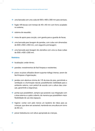 Parâmetros Básicos de Infra-estrutura para Instituições de Educação Infantil




 uma bancada com uma cuba de 500 x 400 x 200 mm para serviços;


 fogão 4/6 bocas com trempe de 40 x 40 mm com forno acoplado
      no sistema;

 sistema de exaustão;


 mesa de apoio para cocção, com gaveta para a guarda de facas;


 uma bancada para lavagem de panelas, com cuba com dimensões
      de 600 x 550 x 450 mm, com esguicho pré-lavagem;

 uma bancada para lavagem de utensílios com uma ou duas cubas
      de 500 x 400 x 200 mm.

Refeitório

 localização: andar térreo;


 paredes: revestimentos de fácil limpeza e resistentes;


 pisos: os pisos utilizados devem suportar tráfego intenso, serem de
      fácil limpeza e higienização;

 janelas com abertura mínima de 1/5 da área do piso, permitindo a
      ventilação e a iluminação natural, possibilitando visibilidade para o
      ambiente externo, com peitoril de acordo com a altura das crian-
      ças, garantindo a segurança;

 portas que possibilitem, sempre que possível, sua integração com
      a área externa e o pátio coberto, de maneira que possibilitem maior
      flexibilidade de uso dos espaços;

 higiene: contar com pelo menos um lavatório de mãos para as
      crianças, que deve ser acessível, mantendo-se uma altura em torno
      de 60 cm;

 prever bebedouros com altura apropriada às crianças.




24
 