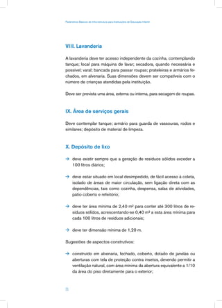 Parâmetros Básicos de Infra-estrutura para Instituições de Educação Infantil




VIII. Lavanderia

A lavanderia deve ter acesso independente da cozinha, contemplando
tanque; local para máquina de lavar; secadora, quando necessária e
possível; varal; bancada para passar roupas; prateleiras e armários fe-
chados, em alvenaria. Suas dimensões devem ser compatíveis com o
número de crianças atendidas pela instituição.

Deve ser prevista uma área, externa ou interna, para secagem de roupas.



IX. Área de serviços gerais

Deve contemplar tanque; armário para guarda de vassouras, rodos e
similares; depósito de material de limpeza.



X. Depósito de lixo

 deve existir sempre que a geração de resíduos sólidos exceder a
      100 litros diários;

 deve estar situado em local desimpedido, de fácil acesso à coleta,
      isolado de áreas de maior circulação, sem ligação direta com as
      dependências, tais como cozinha, despensa, salas de atividades,
      pátio coberto e refeitório;

 deve ter área mínima de 2,40 m² para conter até 300 litros de re-
      síduos sólidos, acrescentando-se 0,40 m² a esta área mínima para
      cada 100 litros de resíduos adicionais;

 deve ter dimensão mínima de 1,20 m.


Sugestões de aspectos construtivos:

 construído em alvenaria, fechado, coberto, dotado de janelas ou
      aberturas com tela de proteção contra insetos, devendo permitir a
      ventilação natural, com área mínima da abertura equivalente a 1/10
      da área do piso diretamente para o exterior;



25
 