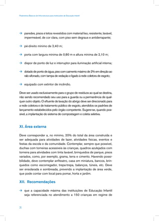 Parâmetros Básicos de Infra-estrutura para Instituições de Educação Infantil




 paredes, pisos e tetos revestidos com material liso, resistente, lavável,
      impermeável, de cor clara, com piso sem degraus e antiderrapante;

 pé-direito mínimo de 2,40 m;


 porta com largura mínima de 0,80 m e altura mínima de 2,10 m;


 dispor de ponto de luz e interruptor para iluminação artificial interna;


 dotado de ponto de água, piso com caimento máximo de 2% em direção ao
      ralo sifonado, com tampa de vedação e ligado à rede coletora de esgoto;

 equipado com extintor de incêndio.


Deve ser usado exclusivamente para o grupo de resíduos ao qual se destina,
não sendo recomendado seu uso para a guarda ou a permanência de qual-
quer outro objeto. O efluente de lavação do abrigo deve ser direcionado para
a rede coletora e de tratamento público de esgoto, atendidos os padrões de
lançamento estabelecidos pelo órgão competente. Sugere-se, quando pos-
sível, a implantação do sistema de compostagem e coleta seletiva.



XI. Área externa

Deve corresponder a, no mínimo, 20% do total da área construída e
ser adequada para atividades de lazer, atividades físicas, eventos e
festas da escola e da comunidade. Contemplar, sempre que possível,
duchas com torneiras acessíveis às crianças, quadros azulejados com
torneira para atividades com tinta lavável, brinquedos de parque, pisos
variados, como, por exemplo, grama, terra e cimento. Havendo possi-
bilidade, deve contemplar anfiteatro, casa em miniatura, bancos, brin-
quedos como escorregador, trepa-trepa, balanços, túneis, etc. Deve
ser ensolarada e sombreada, prevendo a implantação de área verde,
que pode contar com local para pomar, horta e jardim.

XII. Recomendações

 que a capacidade máxima das instituições de Educação Infantil
      seja referenciada no atendimento a 150 crianças em regime de



26
 