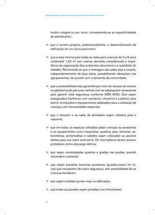 Parâmetros Básicos de Infra-estrutura para Instituições de Educação Infantil




      horário integral ou por turno, considerando-se as especificidades
      do atendimento;

 que o terreno propicie, preferencialmente, o desenvolvimento da
      edificação em um único pavimento;

 que a área mínima para todas as salas para crianças de 0 a 6 anos
      contemple 1,50 m² por criança atendida considerando a impor-
      tância da organização dos ambientes educativos e a qualidade do
      trabalho. Recomenda-se que a metragem das salas seja a mesma,
      independentemente da faixa etária, possibilitando alterações nos
      agrupamentos, de acordo com a demanda da comunidade;

 que a acessibilidade seja garantida por meio de rampas de acesso
      ou plataforma de percurso vertical com as adaptações necessárias
      para garantir total segurança, conforme NBR 9050. Que sejam
      assegurados banheiros com sanitários, chuveiros e cadeiras para
      banho, brinquedos e equipamentos adaptados para a utilização de
      crianças com necessidades especiais;

 que o berçário e as salas de atividades sejam voltados para o
      nascente,

 que em todos os espaços utilizados pelas crianças os acessórios
      e os equipamentos como maçanetas, quadros, pias, torneiras, sa-
      boneteiras, porta-toalhas e cabides sejam colocados ao alcance
      destas para sua maior autonomia. Os interruptores devem possuir
      protetores contra descarga elétrica;

 que sejam contempladas guaritas e grades nas janelas, quando
      necessário e possível,

 que sejam previstas barreiras protetoras (guarda-corpo) em lo-
      cais que necessitem de maior segurança, sem possibilidade de as
      crianças escalarem;

 que sejam evitadas quinas vivas na edificação;


 que todas as paredes sejam pintadas com tinta lavável;



27
 