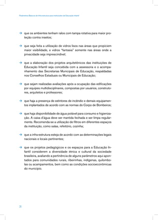 Parâmetros Básicos de Infra-estrutura para Instituições de Educação Infantil




 que os ambientes tenham ralos com tampa rotativa para maior pro-
      teção contra insetos;

 que seja feita a utilização de vidros lisos nas áreas que propiciem
      maior visibilidade, e vidros “fantasia” somente nas áreas onde a
      privacidade seja imprescindível;

 que a elaboração dos projetos arquitetônicos das instituições de
      Educação Infantil seja concebida com a assessoria e o acompa-
      nhamento das Secretarias Municipais de Educação, respaldadas
      nos Conselhos Estaduais ou Municipais de Educação;

 que sejam realizadas avaliações após a ocupação das edificações
      por equipes multidisciplinares, compostas por usuários, construto-
      res, arquitetos e professores;

 que haja a presença de extintores de incêndio e demais equipamen-
      tos implantados de acordo com as normas do Corpo de Bombeiros;

 que haja disponibilidade de água potável para consumo e higieniza-
      ção. A caixa d’água deve ser mantida fechada e ser limpa regular-
      mente. Recomenda-se a utilização de filtros em diferentes espaços
      da instituição, como salas, refeitório, cozinha;

 que a infra-estrutura esteja de acordo com as determinações legais
      nacionais e locais pertinentes;

 que os projetos pedagógicos e os espaços para a Educação In-
      fantil considerem a diversidade étnica e cultural da sociedade
      brasileira, avaliando a pertinência de alguns parâmetros aqui apon-
      tados para comunidades rurais, ribeirinhas, indígenas, quilombo-
      las ou acampamentos, bem como as condições socioeconômicas
      do município.




28
 