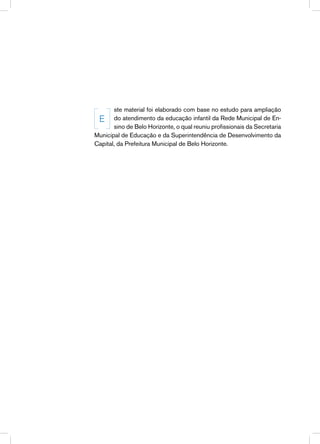 ste material foi elaborado com base no estudo para ampliação
 E do atendimento da educação infantil da Rede Municipal de En-
       sino de Belo Horizonte, o qual reuniu profissionais da Secretaria
Municipal de Educação e da Superintendência de Desenvolvimento da
Capital, da Prefeitura Municipal de Belo Horizonte.
 