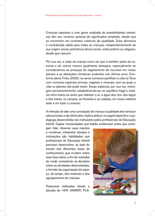 Parâmetros Nacionais de Qualidade para a Educação Infantil — Volume 1




Crianças expostas a uma gama ampliada de possibilidades interati-
vas têm seu universo pessoal de significados ampliado, desde que
se encontrem em contextos coletivos de qualidade. Essa afirmativa
é considerada válida para todas as crianças, independentemente de
sua origem social, pertinência étnico-racial, credo político ou religioso,
desde que nascem.

Por sua vez, a visão da criança como ser que é também parte da na-
tureza e do cosmo merece igualmente destaque, especialmente se
considerarmos as ameaças de esgotamento de recursos em nosso
planeta e as alterações climáticas evidentes nos últimos anos. Con-
forme alerta Tiriba (2005), os seres humanos partilham a vida na Terra
com inúmeras espécies animais, vegetais e minerais, sem as quais a
vida no planeta não pode existir. Essas espécies, por sua vez, intera-
gem permanentemente, estabelecendo-se um equilíbrio frágil e instá-
vel entre todos os seres que habitam o ar, a água dos rios, dos lagos
e dos mares, os campos, as florestas e as cidades, em nosso sistema
solar e em todo o universo.

A intenção de aliar uma concepção de criança à qualidade dos serviços
educacionais a ela oferecidos implica atribuir um papel específico à pe-
dagogia desenvolvida nas instituições pelos profissionais de Educação
Infantil. Captar necessidades que bebês evidenciam antes que consi-
gam falar, observar suas reações
e iniciativas, interpretar desejos e
motivações são habilidades que
profissionais de Educação Infantil
precisam desenvolver, ao lado do
estudo das diferentes áreas de
conhecimento que incidem sobre
essa faixa etária, a fim de subsidiar
de modo consistente as decisões
sobre as atividades desenvolvidas,
o formato de organização do espa-
ço, do tempo, dos materiais e dos
agrupamentos de crianças.

Pesquisas realizadas desde a
década de 1970 (HARDY; PLA-



                                                                        15
 
