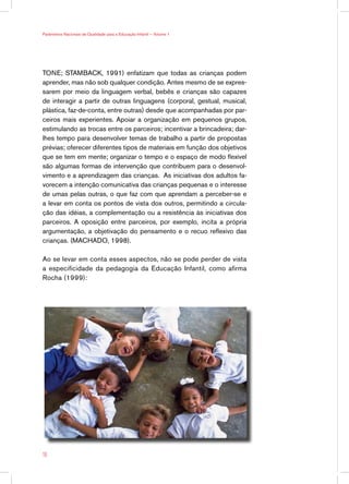 Parâmetros Nacionais de Qualidade para a Educação Infantil — Volume 1




TONE; STAMBACK, 1991) enfatizam que todas as crianças podem
aprender, mas não sob qualquer condição. Antes mesmo de se expres-
sarem por meio da linguagem verbal, bebês e crianças são capazes
de interagir a partir de outras linguagens (corporal, gestual, musical,
plástica, faz-de-conta, entre outras) desde que acompanhadas por par-
ceiros mais experientes. Apoiar a organização em pequenos grupos,
estimulando as trocas entre os parceiros; incentivar a brincadeira; dar-
lhes tempo para desenvolver temas de trabalho a partir de propostas
prévias; oferecer diferentes tipos de materiais em função dos objetivos
que se tem em mente; organizar o tempo e o espaço de modo flexível
são algumas formas de intervenção que contribuem para o desenvol-
vimento e a aprendizagem das crianças. As iniciativas dos adultos fa-
vorecem a intenção comunicativa das crianças pequenas e o interesse
de umas pelas outras, o que faz com que aprendam a perceber-se e
a levar em conta os pontos de vista dos outros, permitindo a circula-
ção das idéias, a complementação ou a resistência às iniciativas dos
parceiros. A oposição entre parceiros, por exemplo, incita a própria
argumentação, a objetivação do pensamento e o recuo reflexivo das
crianças. (MACHADO, 1998).

Ao se levar em conta esses aspectos, não se pode perder de vista
a especificidade da pedagogia da Educação Infantil, como afirma
Rocha (1999):




16
 