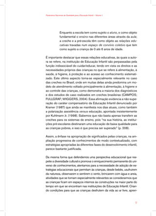Parâmetros Nacionais de Qualidade para a Educação Infantil — Volume 1




                Enquanto a escola tem como sujeito o aluno, e como objeto
                fundamental o ensino nas diferentes áreas através da aula;
                a creche e a pré-escola têm como objeto as relações edu-
                cativas travadas num espaço de convívio coletivo que tem
                como sujeito a criança de 0 até 6 anos de idade.

É importante destacar que essas relações educativas, às quais a auto-
ra se refere, na instituição de Educação Infantil são perpassadas pela
função indissociável do cuidar/educar, tendo em vista os direitos e as
necessidades próprios das crianças no que se refere à alimentação, à
saúde, à higiene, à proteção e ao acesso ao conhecimento sistemati-
zado. Este último aspecto torna-se especialmente relevante no caso
das creches no Brasil, onde em muitas delas ainda predomina um mo-
delo de atendimento voltado principalmente à alimentação, à higiene e
ao controle das crianças, como demonstra a maioria dos diagnósticos
e dos estudos de caso realizados em creches brasileiras (CAMPOS;
FULLGRAF; WIGGERS, 2004). Essa afirmação evidencia a não-supe-
ração do caráter compensatório da Educação Infantil denunciado por
Kramer (1987) que ainda se manifesta nos dias atuais, como também
a polarização assistência versus educação, apontada insistentemente
por Kuhlmann Jr. (1998). Sabemos que não basta apenas transferir as
creches para os sistemas de ensino, pois “na sua história, as institui-
ções pré-escolares destinaram uma educação de baixa qualidade para
as crianças pobres, e isso é que precisa ser superado” (p. 208).

Assim, a ênfase na apropriação de significados pelas crianças, na am-
pliação progressiva de conhecimentos de modo contextualizado, com
estratégias apropriadas às diferentes fases do desenvolvimento infantil,
parece bastante justificada.

Da mesma forma que defendemos uma perspectiva educacional que res-
peite a diversidade cultural e promova o enriquecimento permanente do uni-
verso de conhecimentos, atentamos para a necessidade de adoção de es-
tratégias educacionais que permitam às crianças, desde bebês, usufruírem
da natureza, observarem e sentirem o vento, brincarem com água e areia,
atividades que se tornam especialmente relevantes se considerarmos que
as crianças ficam em espaços internos às construções na maior parte do
tempo em que se encontram nas instituições de Educação Infantil. Crian-
do condições para que as crianças desfrutem da vida ao ar livre, apren-



                                                                        17
 