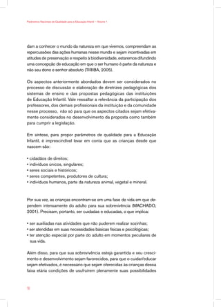 Parâmetros Nacionais de Qualidade para a Educação Infantil — Volume 1




dam a conhecer o mundo da natureza em que vivemos, compreendam as
repercussões das ações humanas nesse mundo e sejam incentivadas em
atitudes de preservação e respeito à biodiversidade, estaremos difundindo
uma concepção de educação em que o ser humano é parte da natureza e
não seu dono e senhor absoluto (TIRIBA, 2005).

Os aspectos anteriormente abordados devem ser considerados no
processo de discussão e elaboração de diretrizes pedagógicas dos
sistemas de ensino e das propostas pedagógicas das instituições
de Educação Infantil. Vale ressaltar a relevância da participação dos
professores, dos demais profissionais da instituição e da comunidade
nesse processo, não só para que os aspectos citados sejam efetiva-
mente considerados no desenvolvimento da proposta como também
para cumprir a legislação.

Em síntese, para propor parâmetros de qualidade para a Educação
Infantil, é imprescindível levar em conta que as crianças desde que
nascem são:

• cidadãos de direitos;
• indivíduos únicos, singulares;
• seres sociais e históricos;
• seres competentes, produtores de cultura;
• indivíduos humanos, parte da natureza animal, vegetal e mineral.



Por sua vez, as crianças encontram-se em uma fase de vida em que de-
pendem intensamente do adulto para sua sobrevivência (MACHADO,
2001). Precisam, portanto, ser cuidadas e educadas, o que implica:

• ser auxiliadas nas atividades que não puderem realizar sozinhas;
• ser atendidas em suas necessidades básicas físicas e psicológicas;
• ter atenção especial por parte do adulto em momentos peculiares de
  sua vida.

Além disso, para que sua sobrevivência esteja garantida e seu cresci-
mento e desenvolvimento sejam favorecidos, para que o cuidar/educar
sejam efetivados, é necessário que sejam oferecidas às crianças dessa
faixa etária condições de usufruírem plenamente suas possibilidades



18
 