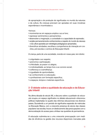 Parâmetros Nacionais de Qualidade para a Educação Infantil — Volume 1




de apropriação e de produção de significados no mundo da natureza
e da cultura. As crianças precisam ser apoiadas em suas iniciativas
espontâneas e incentivadas a:

• brincar;
• movimentar-se em espaços amplos e ao ar livre;
• expressar sentimentos e pensamentos;
• desenvolver a imaginação, a curiosidade e a capacidade de expressão;
• ampliar permanentemente conhecimentos a respeito do mundo da natureza
  e da cultura apoiadas por estratégias pedagógicas apropriadas;
• diversificar atividades, escolhas e companheiros de interação em cre-
  ches, pré-escolas e centros de Educação Infantil.

A criança, parte de uma sociedade, vivendo em nosso país, tem direito:

• à dignidade e ao respeito;
• autonomia e participação;
• à felicidade, ao prazer e à alegria;
• à individualidade, ao tempo livre e ao convívio social;
• à diferença e à semelhança;
• à igualdade de oportunidades;
• ao conhecimento e à educação;
• a profissionais com formação específica;
• a espaços, tempos e materiais específicos.



2 O debate sobre a qualidade da educação e da Educa-
ção Infantil

Na última década do século XX, o discurso sobre a qualidade da educa-
ção ocupou um espaço significativo no debate educacional e direcionou
políticas implantadas no quadro das reformas educacionais nos diversos
países. Sucedendo a um período de significativa expansão de matrículas
na Educação Básica, com a crescente presença de alunos das classes
populares nas escolas, houve um deslocamento das preocupações com a
democratização do acesso para a ênfase nas questões de permanência.

A educação submeteu-se a uma crescente preocupação com medi-
das de eficiência na gestão dos recursos disponíveis marcadas pela



                                                                        19
 