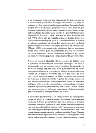 Parâmetros Nacionais de Qualidade para a Educação Infantil — Volume 1




e por grupos que militam na área educacional. Um dos exemplos é a
Consulta sobre qualidade da educação na escola (2002), pesquisa
realizada em dois estados brasileiros com apoio da Campanha Nacio-
nal pelo Direito à Educação, que procurou ouvir o que diretores, pro-
fessores, funcionários, alunos, pais e pessoas da comunidade pensam
sobre qualidade da escola. Outro exemplo é o projeto Indicadores da
Qualidade na Educação (2004), realizado por Ação Educativa, Uni-
cef, PNUD e Inep, com participação ampla, que buscou desenvolver
um instrumento flexível para ajudar a comunidade escolar a avaliar e
a melhorar a qualidade da escola. Em recente seminário na Bolívia,
promovido pelo Conselho de Educação de Adultos da América Latina
(CEAAL, 2003), foram apresentadas e debatidas diversas abordagens
desse tema, entre as quais essa experiência brasileira e documentos
de outros países com critérios de qualidade elaborados por centrais
sindicais, movimentos populares e organizações não governamentais.

No que se refere à Educação Infantil, a origem do debate sobre
a qualidade foi marcada pela abordagem psicológica. No início, a
preocupação com os supostos efeitos negativos da separação en-
tre mãe e criança pequena levou a um questionamento da creche
centrado principalmente nos aspectos afetivos do desenvolvimento
infantil. Em um segundo momento, sob efeito das teorias da priva-
ção cultural a partir da década de 1960, houve um deslocamento
do foco para o desenvolvimento cognitivo da criança, visando ao
seu aproveitamento futuro na escola primária. O uso de testes psi-
cológicos foi incentivado, e os resultados considerados positivos de
algumas experiências, principalmente nos Estados Unidos, reforça-
ram os argumentos em defesa da expansão da oferta de educação
pré-escolar para as crianças menores de 6 anos.

A continuidade do debate levou a um amadurecimento das abordagens no
campo da psicologia do desenvolvimento. Em diversos países ocorreram
mudanças de ênfase que contribuíram para novas concepções direciona-
das para a melhoria da qualidade. A crítica ao foco exclusivo na separação
mãe–criança, a valorização do papel da mulher na sociedade, a mudança de
uma preocupação voltada principalmente à escolaridade futura para a valo-
rização das experiências vividas no cotidiano das instituições de Educação
Infantil foram fatores importantes nesse processo. As abordagens de avalia-
ção da qualidade também passaram a conferir maior atenção aos contextos



                                                                         21
 
