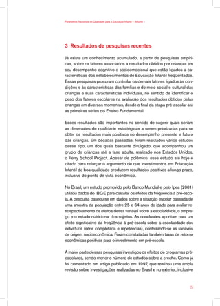 Parâmetros Nacionais de Qualidade para a Educação Infantil — Volume 1




3 Resultados de pesquisas recentes

Já existe um conhecimento acumulado, a partir de pesquisas empíri-
cas, sobre os fatores associados a resultados obtidos por crianças em
seu desempenho cognitivo e socioemocional que estão ligados a ca-
racterísticas dos estabelecimentos de Educação Infantil freqüentados.
Essas pesquisas procuram controlar os demais fatores ligados às con-
dições e às características das famílias e do meio social e cultural das
crianças e suas características individuais, no sentido de identificar o
peso dos fatores escolares na avaliação dos resultados obtidos pelas
crianças em diversos momentos, desde o final da etapa pré-escolar até
as primeiras séries do Ensino Fundamental.

Esses resultados são importantes no sentido de sugerir quais seriam
as dimensões de qualidade estratégicas a serem priorizadas para se
obter os resultados mais positivos no desempenho presente e futuro
das crianças. Em décadas passadas, foram realizados vários estudos
desse tipo, um dos quais bastante divulgado, que acompanhou um
grupo de crianças até a fase adulta, realizado nos Estados Unidos,
o Perry School Project. Apesar de polêmico, esse estudo até hoje é
citado para reforçar o argumento de que investimentos em Educação
Infantil de boa qualidade produzem resultados positivos a longo prazo,
inclusive do ponto de vista econômico.

No Brasil, um estudo promovido pelo Banco Mundial e pelo Ipea (2001)
utilizou dados do IBGE para calcular os efeitos da freqüência à pré-esco-
la. A pesquisa baseou-se em dados sobre a situação escolar passada de
uma amostra da população entre 25 e 64 anos de idade para avaliar re-
trospectivamente os efeitos dessa variável sobre a escolaridade, o empre-
go e o estado nutricional dos sujeitos. As conclusões apontam para um
efeito significativo da freqüência à pré-escola sobre a escolaridade dos
indivíduos (série completada e repetências), controlando-se as variáveis
de origem socioeconômica. Foram constatadas também taxas de retorno
econômicas positivas para o investimento em pré-escola.

A maior parte dessas pesquisas investigou os efeitos de programas pré-
escolares, sendo menor o número de estudos sobre a creche. Como já
foi comentado em artigo publicado em 1997, que realizou uma ampla
revisão sobre investigações realizadas no Brasil e no exterior, inclusive



                                                                        25
 