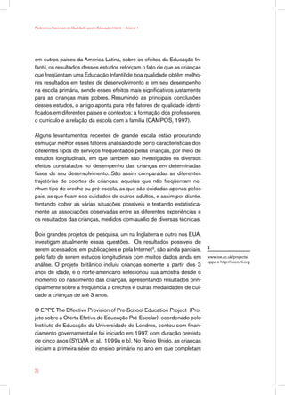Parâmetros Nacionais de Qualidade para a Educação Infantil — Volume 1




em outros países da América Latina, sobre os efeitos da Educação In-
fantil, os resultados desses estudos reforçam o fato de que as crianças
que freqüentam uma Educação Infantil de boa qualidade obtêm melho-
res resultados em testes de desenvolvimento e em seu desempenho
na escola primária, sendo esses efeitos mais significativos justamente
para as crianças mais pobres. Resumindo as principais conclusões
desses estudos, o artigo aponta para três fatores de qualidade identi-
ficados em diferentes países e contextos: a formação dos professores,
o currículo e a relação da escola com a família (CAMPOS, 1997).

Alguns levantamentos recentes de grande escala estão procurando
esmiuçar melhor esses fatores analisando de perto características dos
diferentes tipos de serviços freqüentados pelas crianças, por meio de
estudos longitudinais, em que também são investigados os diversos
efeitos constatados no desempenho das crianças em determinadas
fases de seu desenvolvimento. São assim comparadas as diferentes
trajetórias de coortes de crianças: aquelas que não freqüentam ne-
nhum tipo de creche ou pré-escola, as que são cuidadas apenas pelos
pais, as que ficam sob cuidados de outros adultos, e assim por diante,
tentando cobrir as várias situações possíveis e testando estatistica-
mente as associações observadas entre as diferentes experiências e
os resultados das crianças, medidos com auxílio de diversas técnicas.

Dois grandes projetos de pesquisa, um na Inglaterra e outro nos EUA,
investigam atualmente essas questões. Os resultados possíveis de
serem acessados, em publicações e pela Internet3, são ainda parciais,     3

pelo fato de serem estudos longitudinais com muitos dados ainda em        www.ioe.ac.uk/projects/
                                                                          eppe e http://secc.rti.org
análise. O projeto britânico incluiu crianças somente a partir dos 3
anos de idade, e o norte-americano selecionou sua amostra desde o
momento do nascimento das crianças, apresentando resultados prin-
cipalmente sobre a freqüência a creches e outras modalidades de cui-
dado a crianças de até 3 anos.

O EPPE The Effective Provision of Pre-School Education Project (Pro-
jeto sobre a Oferta Efetiva de Educação Pré-Escolar), coordenado pelo
Instituto de Educação da Universidade de Londres, contou com finan-
ciamento governamental e foi iniciado em 1997, com duração prevista
de cinco anos (SYLVIA et al., 1999a e b). No Reino Unido, as crianças
iniciam a primeira série do ensino primário no ano em que completam



26
 