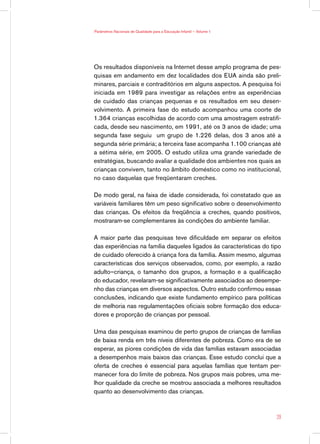 Parâmetros Nacionais de Qualidade para a Educação Infantil — Volume 1




Os resultados disponíveis na Internet desse amplo programa de pes-
quisas em andamento em dez localidades dos EUA ainda são preli-
minares, parciais e contraditórios em alguns aspectos. A pesquisa foi
iniciada em 1989 para investigar as relações entre as experiências
de cuidado das crianças pequenas e os resultados em seu desen-
volvimento. A primeira fase do estudo acompanhou uma coorte de
1.364 crianças escolhidas de acordo com uma amostragem estratifi-
cada, desde seu nascimento, em 1991, até os 3 anos de idade; uma
segunda fase seguiu um grupo de 1.226 delas, dos 3 anos até a
segunda série primária; a terceira fase acompanha 1.100 crianças até
a sétima série, em 2005. O estudo utiliza uma grande variedade de
estratégias, buscando avaliar a qualidade dos ambientes nos quais as
crianças convivem, tanto no âmbito doméstico como no institucional,
no caso daquelas que freqüentaram creches.

De modo geral, na faixa de idade considerada, foi constatado que as
variáveis familiares têm um peso significativo sobre o desenvolvimento
das crianças. Os efeitos da freqüência a creches, quando positivos,
mostraram-se complementares às condições do ambiente familiar.

A maior parte das pesquisas teve dificuldade em separar os efeitos
das experiências na família daqueles ligados às características do tipo
de cuidado oferecido à criança fora da família. Assim mesmo, algumas
características dos serviços observados, como, por exemplo, a razão
adulto–criança, o tamanho dos grupos, a formação e a qualificação
do educador, revelaram-se significativamente associados ao desempe-
nho das crianças em diversos aspectos. Outro estudo confirmou essas
conclusões, indicando que existe fundamento empírico para políticas
de melhoria nas regulamentações oficiais sobre formação dos educa-
dores e proporção de crianças por pessoal.

Uma das pesquisas examinou de perto grupos de crianças de famílias
de baixa renda em três níveis diferentes de pobreza. Como era de se
esperar, as piores condições de vida das famílias estavam associadas
a desempenhos mais baixos das crianças. Esse estudo conclui que a
oferta de creches é essencial para aquelas famílias que tentam per-
manecer fora do limite de pobreza. Nos grupos mais pobres, uma me-
lhor qualidade da creche se mostrou associada a melhores resultados
quanto ao desenvolvimento das crianças.



                                                                        29
 