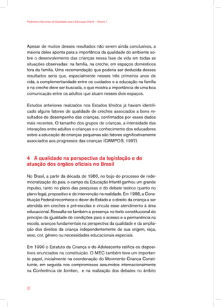 Parâmetros Nacionais de Qualidade para a Educação Infantil — Volume 1




Apesar de muitos desses resultados não serem ainda conclusivos, a
maioria deles aponta para a importância da qualidade do ambiente so-
bre o desenvolvimento das crianças nessa fase de vida em todas as
situações observadas: na família, na creche, em espaços domésticos
fora da família. Uma recomendação que poderia ser deduzida desses
resultados seria que, especialmente nesses três primeiros anos de
vida, a complementaridade entre os cuidados e a educação na família
e na creche deve ser buscada, o que mostra a importância de uma boa
comunicação entre os adultos que atuam nesses dois espaços.

Estudos anteriores realizados nos Estados Unidos já haviam identifi-
cado alguns fatores de qualidade de creches associados a bons re-
sultados de desempenho das crianças, confirmados por esses dados
mais recentes. O tamanho dos grupos de crianças, a intensidade das
interações entre adultos e crianças e o conhecimento dos educadores
sobre a educação de crianças pequenas são fatores significativamente
associados aos progressos das crianças (CAMPOS, 1997).



4 A qualidade na perspectiva da legislação e da
atuação dos órgãos oficiais no Brasil

No Brasil, a partir da década de 1980, no bojo do processo de rede-
mocratização do país, o campo da Educação Infantil ganhou um grande
impulso, tanto no plano das pesquisas e do debate teórico quanto no
plano legal, propositivo e de intervenção na realidade. Em 1988, a Cons-
tituição Federal reconhece o dever do Estado e o direito da criança a ser
atendida em creches e pré-escolas e vincula esse atendimento à área
educacional. Ressalta-se também a presença no texto constitucional do
princípio da igualdade de condições para o acesso e a permanência na
escola, avanços fundamentais na perspectiva da qualidade e da amplia-
ção dos direitos da criança independentemente de sua origem, raça,
sexo, cor, gênero ou necessidades educacionais especiais.

Em 1990 o Estatuto da Criança e do Adolescente ratifica os disposi-
tivos enunciados na constituição. O MEC também teve um importan-
te papel, inicialmente na coordenação do Movimento Criança Consti-
tuinte, em seguida nos compromissos assumidos internacionalmente
na Conferência de Jomtien, e na realização dos debates no âmbito



30
 