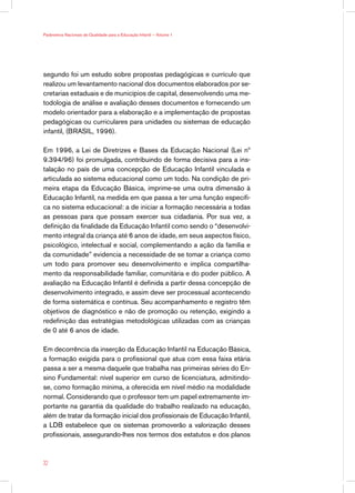 Parâmetros Nacionais de Qualidade para a Educação Infantil — Volume 1




segundo foi um estudo sobre propostas pedagógicas e currículo que
realizou um levantamento nacional dos documentos elaborados por se-
cretarias estaduais e de municípios de capital, desenvolvendo uma me-
todologia de análise e avaliação desses documentos e fornecendo um
modelo orientador para a elaboração e a implementação de propostas
pedagógicas ou curriculares para unidades ou sistemas de educação
infantil, (BRASIL, 1996).

Em 1996, a Lei de Diretrizes e Bases da Educação Nacional (Lei nº
9.394/96) foi promulgada, contribuindo de forma decisiva para a ins-
talação no país de uma concepção de Educação Infantil vinculada e
articulada ao sistema educacional como um todo. Na condição de pri-
meira etapa da Educação Básica, imprime-se uma outra dimensão à
Educação Infantil, na medida em que passa a ter uma função específi-
ca no sistema educacional: a de iniciar a formação necessária a todas
as pessoas para que possam exercer sua cidadania. Por sua vez, a
definição da finalidade da Educação Infantil como sendo o “desenvolvi-
mento integral da criança até 6 anos de idade, em seus aspectos físico,
psicológico, intelectual e social, complementando a ação da família e
da comunidade” evidencia a necessidade de se tomar a criança como
um todo para promover seu desenvolvimento e implica compartilha-
mento da responsabilidade familiar, comunitária e do poder público. A
avaliação na Educação Infantil é definida a partir dessa concepção de
desenvolvimento integrado, e assim deve ser processual acontecendo
de forma sistemática e contínua. Seu acompanhamento e registro têm
objetivos de diagnóstico e não de promoção ou retenção, exigindo a
redefinição das estratégias metodológicas utilizadas com as crianças
de 0 até 6 anos de idade.

Em decorrência da inserção da Educação Infantil na Educação Básica,
a formação exigida para o profissional que atua com essa faixa etária
passa a ser a mesma daquele que trabalha nas primeiras séries do En-
sino Fundamental: nível superior em curso de licenciatura, admitindo-
se, como formação mínima, a oferecida em nível médio na modalidade
normal. Considerando que o professor tem um papel extremamente im-
portante na garantia da qualidade do trabalho realizado na educação,
além de tratar da formação inicial dos profissionais de Educação Infantil,
a LDB estabelece que os sistemas promoverão a valorização desses
profissionais, assegurando-lhes nos termos dos estatutos e dos planos



32
 