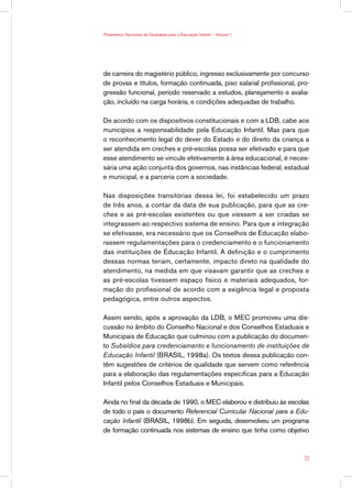 Parâmetros Nacionais de Qualidade para a Educação Infantil — Volume 1




de carreira do magistério público, ingresso exclusivamente por concurso
de provas e títulos, formação continuada, piso salarial profissional, pro-
gressão funcional, período reservado a estudos, planejamento e avalia-
ção, incluído na carga horária, e condições adequadas de trabalho.

De acordo com os dispositivos constitucionais e com a LDB, cabe aos
municípios a responsabilidade pela Educação Infantil. Mas para que
o reconhecimento legal do dever do Estado e do direito da criança a
ser atendida em creches e pré-escolas possa ser efetivado e para que
esse atendimento se vincule efetivamente à área educacional, é neces-
sária uma ação conjunta dos governos, nas instâncias federal, estadual
e municipal, e a parceria com a sociedade.

Nas disposições transitórias dessa lei, foi estabelecido um prazo
de três anos, a contar da data de sua publicação, para que as cre-
ches e as pré-escolas existentes ou que viessem a ser criadas se
integrassem ao respectivo sistema de ensino. Para que a integração
se efetivasse, era necessário que os Conselhos de Educação elabo-
rassem regulamentações para o credenciamento e o funcionamento
das instituições de Educação Infantil. A definição e o cumprimento
dessas normas teriam, certamente, impacto direto na qualidade do
atendimento, na medida em que visavam garantir que as creches e
as pré-escolas tivessem espaço físico e materiais adequados, for-
mação do profissional de acordo com a exigência legal e proposta
pedagógica, entre outros aspectos.

Assim sendo, após a aprovação da LDB, o MEC promoveu uma dis-
cussão no âmbito do Conselho Nacional e dos Conselhos Estaduais e
Municipais de Educação que culminou com a publicação do documen-
to Subsídios para credenciamento e funcionamento de instituições de
Educação Infantil (BRASIL, 1998a). Os textos dessa publicação con-
têm sugestões de critérios de qualidade que servem como referência
para a elaboração das regulamentações específicas para a Educação
Infantil pelos Conselhos Estaduais e Municipais.

Ainda no final da década de 1990, o MEC elaborou e distribuiu às escolas
de todo o país o documento Referencial Curricular Nacional para a Edu-
cação Infantil (BRASIL, 1998b). Em seguida, desenvolveu um programa
de formação continuada nos sistemas de ensino que tinha como objetivo



                                                                        33
 