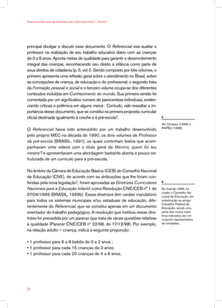 Parâmetros Nacionais de Qualidade para a Educação Infantil — Volume 1




principal divulgar e discutir esse documento. O Referencial visa auxiliar o
professor na realização de seu trabalho educativo diário com as crianças
de 0 a 6 anos. Aponta metas de qualidade para garantir o desenvolvimento
integral das crianças, reconhecendo seu direito à infância como parte de
seus direitos de cidadania (p. 5, vol. I). Sendo composto por três volumes, o
primeiro apresenta uma reflexão geral sobre o atendimento no Brasil, sobre
as concepções de criança, de educação e do profissional; o segundo trata
da Formação pessoal e social e o terceiro volume ocupa-se dos diferentes
conteúdos incluídos em Conhecimento do mundo. Sua primeira versão foi
comentada por um significativo número de pareceristas individuais, eviden-
ciando críticas e polêmica em alguns meios . Contudo, vale ressaltar a im-
portância desse documento, que se constitui na primeira proposta curricular
oficial destinada igualmente à creche e à pré-escola5.                          5

                                                                                Ver Cerisara (1999) e
                                                                                ANPEd (1998).
O Referencial havia sido antecedido por um trabalho desenvolvido
pelo próprio MEC na década de 1990, os dois volumes de Professor
da pré-escola (BRASIL, 1991), os quais continham textos que acom-
panhavam vinte vídeos com o título geral de Menino, quem foi teu
mestre? e apresentavam uma abordagem bastante aberta e pouco es-
truturada de um currículo para a pré-escola.

No âmbito da Câmara de Educação Básica (CEB) do Conselho Nacional
de Educação (CNE), de acordo com as atribuições que lhe foram con-
feridas pela nova legislação6, foram aprovadas as Diretrizes Curriculares       6

Nacionais para a Educação Infantil, como Resolução CNE/CEB n° 1 de              No final de 1996, foi
                                                                                criado o Conselho Na-
07/04/1999 (BRASIL, 1999b). Essas diretrizes têm caráter mandatório             cional de Educação, em
para todos os sistemas municipais e/ou estaduais de educação, dife-             substituição ao antigo
                                                                                Conselho Federal de
rentemente do Referencial, que se constitui apenas em um documento              Educação, sendo uma
orientador do trabalho pedagógico. A resolução que instituiu essas dire-        parte dos novos mem-
                                                                                bros indicados por um
trizes foi precedida por um parecer que trata de várias questões relativas      conjunto representativo
à qualidade (Parecer CNE/CEB nº 22/98, de 17/12/98). Por exemplo,               de entidades.

na relação adulto — criança, indica a seguinte proporção:

• 1 professor para 6 a 8 bebês de 0 a 2 anos ;
• 1 professor para cada 15 crianças de 3 anos;
• 1 professor para cada 20 crianças de 4 a 6 anos.




34
 