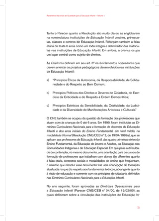 Parâmetros Nacionais de Qualidade para a Educação Infantil — Volume 1




Tanto o Parecer quanto a Resolução são muito claros ao englobarem
na nomenclatura instituições de Educação Infantil creches, pré-esco-
las, classes e centros de Educação Infantil. Reforçam também a faixa
etária de 0 até 6 anos como um todo íntegro e delimitador das matrícu-
las nas instituições de Educação Infantil. Em ambos, a criança ocupa
um lugar central como sujeito de direitos.

As Diretrizes definem em seu art. 3º os fundamentos norteadores que
devem orientar os projetos pedagógicos desenvolvidos nas instituições
de Educação Infantil:

a)	 “Princípios Éticos da Autonomia, da Responsabilidade, da Solida-
    riedade e do Respeito ao Bem Comum;

b)	 Princípios Políticos dos Direitos e Deveres de Cidadania, do Exer-
    cício da Criticidade e do Respeito à Ordem Democrática;

c)	 Princípios Estéticos da Sensibilidade, da Criatividade, da Ludici-
    dade e da Diversidade de Manifestações Artísticas e Culturais.”

O CNE também se ocupou da questão da formação dos professores que
atuam com às crianças de 0 até 6 anos. Em 1999, foram instituídas as Di-
retrizes Curriculares Nacionais para a formação de docentes da Educação
Infantil e dos anos iniciais do Ensino Fundamental, em nível médio, na
modalidade Normal (Resolução CNE/CEB nº 2, de 19/04/1999a), que se
aplicam aos professores de Educação Infantil, das quatro primeiras séries do
Ensino Fundamental, da Educação de Jovens e Adultos, da Educação nas
Comunidades Indígenas e de Educação Especial. Em que pese a dificulda-
de de contemplar, no mesmo documento, uma orientação para os cursos de
formação de professores que trabalham com alunos tão diferentes quanto
à faixa etária, contextos sociais e modalidades de ensino que freqüentam,
o relatório que introduz esse documento traz uma concepção de formação
atualizada no que diz respeito aos fundamentos teóricos, abrangente quanto
à visão de educação e coerente com os princípios de cidadania definidos
nas Diretrizes Curriculares Nacionais para a Educação Infantil.

No ano seguinte, foram aprovadas as Diretrizes Operacionais para
a Educação Infantil (Parecer CNE/CEB nº 04/00, de 16/02/00), as
quais deliberam sobre a vinculação das instituições de Educação In-



                                                                          35
 