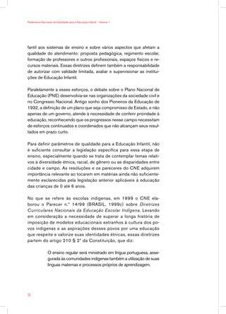 Parâmetros Nacionais de Qualidade para a Educação Infantil — Volume 1




fantil aos sistemas de ensino e sobre vários aspectos que afetam a
qualidade do atendimento: proposta pedagógica, regimento escolar,
formação de professores e outros profissionais, espaços físicos e re-
cursos materiais. Essas diretrizes definem também a responsabilidade
de autorizar com validade limitada, avaliar e supervisionar as institui-
ções de Educação Infantil.

Paralelamente a esses esforços, o debate sobre o Plano Nacional de
Educação (PNE) desenvolvia-se nas organizações da sociedade civil e
no Congresso Nacional. Antigo sonho dos Pioneiros da Educação de
1932, a definição de um plano que seja compromisso de Estado, e não
apenas de um governo, atende à necessidade de conferir prioridade à
educação, reconhecendo que os progressos nesse campo necessitam
de esforços continuados e coordenados que não alcançam seus resul-
tados em prazo curto.

Para definir parâmetros de qualidade para a Educação Infantil, não
é suficiente consultar a legislação específica para essa etapa de
ensino, especialmente quando se trata de contemplar temas relati-
vos à diversidade étnica, racial, de gênero ou as disparidades entre
cidade e campo. As resoluções e os pareceres do CNE adquirem
importância relevante ao tocarem em matérias ainda não suficiente-
mente esclarecidas pela legislação anterior aplicáveis à educação
das crianças de 0 até 6 anos.

No que se refere às escolas indígenas, em 1999 o CNE ela-
borou o Parecer n.º 14/99 (BRASIL, 1999c) sobre Diretrizes
Curriculares Nacionais da Educação Escolar Indígena. Levando
em consideração a necessidade de superar a longa história de
imposição de modelos educacionais estranhos à cultura dos po-
vos indígenas e as aspirações desses povos por uma educação
que respeite e valorize suas identidades étnicas, essas diretrizes
partem do artigo 210 § 2º da Constituição, que diz:

                O ensino regular será ministrado em língua portuguesa, asse-
                gurada às comunidades indígenas também a utilização de suas
                línguas maternas e processos próprios de aprendizagem.




36
 