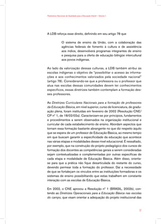Parâmetros Nacionais de Qualidade para a Educação Infantil — Volume 1




A LDB reforça esse direito, definindo em seu artigo 78 que

                O sistema de ensino da União, com a colaboração das
                agências federais de fomento à cultura e de assistência
                aos índios, desenvolverá programas integrantes de ensino
                e pesquisa para a oferta de educação bilíngüe intercultural
                aos povos indígenas.

Ao lado da valorização dessas culturas, a LDB também atribui às
escolas indígenas o objetivo de “possibilitar o acesso às informa-
ções e aos conhecimentos valorizados pela sociedade nacional”
(artigo 78). Considerando-se que a professora ou o professor que
atua nas escolas dessas comunidades devem ter conhecimentos
específicos, essas diretrizes também contemplam a formação des-
ses professores.

As Diretrizes Curriculares Nacionais para a formação de professores
da Educação Básica, em nível superior, curso de licenciatura, de gradu-
ação plena, foram instituídas em fevereiro de 2002 (Resolução CNE/
CP nº 1, de 18/02/02a). Caracterizam-se por princípios, fundamentos
e procedimentos a serem observados na organização institucional e
curricular de cada estabelecimento de ensino. Abordam aspectos que
tornam essa formação bastante abrangente no que diz respeito àquilo
que se espera de um professor de Educação Básica, ao mesmo tempo
em que buscam garantir a especificidade da educação que acontece
nas várias etapas e modalidades desse nível educacional. É ressaltado,
por exemplo, que na construção do projeto pedagógico dos cursos de
formação dos docentes as competências gerais a serem consideradas
sejam contextualizadas e complementadas por outras específicas de
cada etapa e modalidade de Educação Básica. Além disso, orienta-
se para que a prática não fique desarticulada do restante do curso,
devendo permear toda a formação do professor. Daí a necessidade
de que se fortaleçam os vínculos entre as instituições formadoras e os
sistemas de ensino possibilitando que estas trabalhem em constante
interação com as escolas de Educação Básica.

Em 2002, o CNE aprovou a Resolução nº 1 (BRASIL, 2002b), con-
tendo as Diretrizes Operacionais para a Educação Básica nas escolas
do campo, que visam orientar a adequação do projeto institucional das



                                                                         37
 