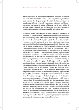 Parâmetros Nacionais de Qualidade para a Educação Infantil — Volume 1




Secretaria Especial de Políticas para as Mulheres, propõe em seu capítulo
2 a educação inclusiva e não sexista e como seu primeiro objetivo “Incor-
porar a perspectiva de gênero, raça, etnia e orientação sexual no proces-
so educacional formal e informal”. Note-se que, entre suas prioridades, o
plano inclui a ampliação do acesso à Educação Infantil, pois a política de
inclusão educacional deve também possibilitar melhores oportunidades
de inserção igualitária no mercado de trabalho para mães e pais.

No que diz respeito às ações mais recentes do MEC na perspectiva da
qualidade na Educação Infantil, faz-se necessário citar não só a realização
dos seminários regionais Política Nacional de Educação Infantil em Deba-
te como os documentos reformulados a partir das discussões realizadas
nesses eventos. Além do presente tema, foram debatidos os seguintes do-
cumentos: Política Nacional de Educação Infantil: pelo direito das crian-
ças de 0 até 6 anos à educação (BRASIL, 2005a), Parâmetros Nacionais
de infra-estrutura para instituições de Educação Infantil (BRASIL, 2005b)
e Parâmetros Básicos de infra-estrutura para instituições de Educação
Infantil (BRASIL, 2005c). O primeiro contém diretrizes, objetivos, metas
e estratégias para a área, o segundo e o terceiro apresentam alguns pa-
râmetros básicos de infra-estrutura para as instituições de Educação In-
fantil na perspectiva de subsidiar os sistemas de ensino em adaptações,
reformas e construções de espaços de Educação Infantil. As sugestões
apontadas não são mandatórias, cabendo a cada sistema de ensino ade-
quá-las à sua realidade, respeitando as características da comunidade na
qual a instituição está ou será inserida. Essas ações inserem-se em um
processo coordenado pelo MEC de discussão das políticas educacionais
em parceria com os sistemas de ensino e a sociedade civil organizada. Es-
sas citações evidenciam o esforço que vem sendo realizado, no âmbito
federal, desde a promulgação da Constituição, no sentido de definir
uma nova legalidade para a educação da criança de 0 até 6 anos, no
mesmo plano da importância conferida aos demais níveis de ensino,
o que tem sido especialmente inovador para a instituição creche, até
então completamente à margem das análises e das intervenções da
área educacional. Importante também é o reconhecimento de que es-
ses avanços não teriam ocorrido não fosse a ampla mobilização social,
desde os movimentos populares nos bairros, até as organizações de
âmbito nacional, não só no campo educacional, mas também nos movi-
mentos pelos direitos das mulheres, dos negros e nos movimentos em
defesa dos direitos das crianças e dos adolescentes.



                                                                         39
 