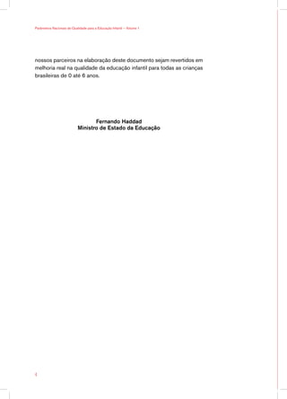 Parâmetros Nacionais de Qualidade para a Educação Infantil — Volume 1




nossos parceiros na elaboração deste documento sejam revertidos em
melhoria real na qualidade da educação infantil para todas as crianças
brasileiras de 0 até 6 anos.




                                   Fernando Haddad
                            Ministro de Estado da Educação





 