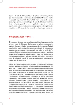 Parâmetros Nacionais de Qualidade para a Educação Infantil — Volume 1




Desde a década de 1990, os Fóruns de Educação Infantil espalhados
por diferentes estados brasileiros e, desde 1999 o Movimento Interfó-
runs de Educação Infantil do Brasil (MIEIB) são movimentos da socieda-
de civil que promovem a mobilização da área da Educação Infantil por
todo o país, configurando-se como importantes espaços de troca de
experiências, debate, amadurecimento de propostas e de vigilância de-
mocrática em defesa dos direitos adquiridos pelas crianças brasileiras.




CONSIDERAÇÕES FINAIS

É importante destacar que se a Educação Infantil agora constitui a
primeira etapa da Educação Básica, a ela se aplicam todos os prin-
cípios e diretrizes voltados para a educação de forma geral. Traduzir
os princípios legais em transformações na realidade da educação no
país torna-se um desafio a ser superado por todos os níveis da Fe-
deração. Tanto em relação ao acesso quanto em relação à qualidade
do atendimento existente, a distância entre o que a lei prescreve e as
demandas sociais, de um lado, e a realidade das redes e das institui-
ções de educação infantil, de outro, ainda é grande, especialmente
para a faixa de 0 a 3 anos.

Dados do Instituto Brasileiro de Geografia e Estatística (IBGE) e do
Instituto Nacional de Estudos e Pesquisas Educacionais Anísio Tei-
xeira (INEP) evidenciam o crescimento das matrículas nos últimos
anos no país, porém ainda longe de atingir a maioria das crianças
entre 0 e 6 anos de idade. De acordo com o censo escolar, no perí-
odo de 2001 a 2003, a média anual de crescimento foi de 6,4% na
creche e de 3,5% na pré-escola. Entretanto, de acordo com dados
da Pesquisa Nacional de Amostra Domiciliar (PNAD) do Instituto
Brasileiro de Geografia e Estatística (IBGE), realizada em 2003,
apenas 37,7% do total de crianças com idade entre 0 até 6 anos fre-
qüentam uma instituição de Educação Infantil ou de Ensino Funda-
mental. Esse percentual diminui para 11,7% quando consideramos
apenas as crianças de 0 a 3 anos e aumenta para 68,44% quando
são consideradas as crianças de 4 a 6 anos de idade. Um estudo
realizado por Kappel (2005), com os dados de 2001, mostra, no



40
 