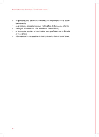 Parâmetros Nacionais de Qualidade para a Educação Infantil — Volume 1




•	    as políticas para a Educação Infantil, sua implementação e acom-
      panhamento;
•	    as propostas pedagógicas das instituições de Educação Infantil;
•	    a relação estabelecida com as famílias das crianças;
•	    a formação regular e continuada dos professores e demais
      profissionais;
•	    a infra-estrutura necessária ao funcionamento dessas instituições.




44
 