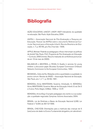 Parâmetros Nacionais de Qualidade para a Educação Infantil — Volume 1




Bibliografia

AÇÃO EDUCATIVA; UNICEF; UNDP; INEP. Indicadores da qualidade
na educação. São Paulo: Ação Educativa, 2004.

ANPEd – Associação Nacional de Pós-Graduação e Pesquisa em
Educação. Parecer da ANPEd sobre o documento Referencial Cur-
ricular Nacional para a Educação Infantil. Revista Brasileira de Edu-
cação, n. 7, p. 89-96, jan./fev./mar/abr. 1998.

APPLE, Michael. Poderão as pedagogias críticas interromper as políticas
de direita? São Paulo: PUC. Programa de Pós-Graduação em Educação
– Currículo, 2000 (mimeo. Resumo traduzido de conferência pronuncia-
da em 16 de maio de 2000).

BALAGEUR, I.; MESTRES, J.; PENN, H. Quality in services for young
children: a discussion paper. Bruxelas: European Commission Childcare
Network, Commission to the European Communities, 1992.

BEISIEGEL, Celso de Rui. Relações entre a quantidade e a qualidade no
ensino comum. Revista da ANDE – Associação Nacional de Educação.
São Paulo, ano 1, nº 1, p. 49-56, 1981.

BONDIOLI, Anna; MANTOVANI, Susanna. Introdução. In: BONDIOLI,
Anna; MANTOVANI, Susanna. Manual de Educação Infantil. 9. ed. De 0
a 3 anos. Porto Alegre: ArtMed, 1998. p. 13-37.

BONDIOLI, Anna (Org.). O projeto pedagógico da creche e a sua avalia-
ção: a qualidade negociada. Campinas: Autores Associados, 2004.

BRASIL. Lei de Diretrizes e Bases da Educação Nacional (LDB). Lei
Federal n.º 9.394, de 26/12/1996.

BRASIL, CNE/CEB. Orientações para a matrícula das crianças de 6
(seis) anos de idade no Ensino Fundamental obrigatório, em atendimen-




                                                                        47
 