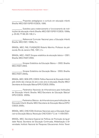 Parâmetros Nacionais de Qualidade para a Educação Infantil — Volume 1




__________. Propostas pedagógicas e currículo em educação infantil.
Brasília: MEC/SEF/DPEF/COEDI, 1996.

__________. Subsídios para credenciamento e funcionamento de insti-
tuições de educação infantil. Brasília: MEC/SEF/DPEF/COEDI, 1998a,
p. 35-63, 77-86, 95-108, 2 v.

__________. Referencial Curricular Nacional para a Educação Infantil.
Brasília: MEC/SEF, 1998b. 3 v.

BRASIL, MEC, FAE; FUNDAÇÃO Roberto Marinho. Professor da pré-
escola. Rio de Janeiro: FAE, 1991, 2 v.

BRASIL, MEC, /INEP. Sinopse estatística da educação básica — 2001.
Brasília: MEC/INEP, 2002.

__________. Sinopse Estatística da Educação Básica — 2002. Brasília:
MEC/INEP, 2003.

__________. Sinopse Estatística da Educação Básica - 2003. Brasília:
MEC/INEP, 2004a.

BRASIL, MEC, SEB, DPE, COEDI. Política Nacional de Educação Infantil:
pelo direito das crianças de zero a seis anos à educação. Brasília: MEC/
Secretaria de Educação Básica/DPE/COEDI, 2005a.

__________. Parâmetros Nacionais de Infra-estrutura para Instituições
de Educação Infantil. Brasília: MEC/Secretaria de Educação Básica/
DPE/COEDI, 2005b.

__________. Parâmetros Básicos de Infra-estrutura para Instituições de
Educação Infantil. Brasília: MEC/Secretaria de Educação Básica/DPE/
COEDI, 2005c.

BRASIL, MEC, CNE/CEB. Diretrizes Nacionais para a Educação Espe-
cial na Educação Básica. Resolução CNE/CEB n° 2, de 11/09/2001.

BRASIL, MEC, Secretaria Especial de Políticas de Promoção da Igual-
dade Racial, Secretaria de Educação Continuada, Alfabetização e Di-
versidade, Instituto Nacional de Pesquisas Educacionais Anísio Teixei-

50
 