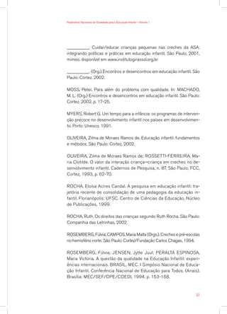 Parâmetros Nacionais de Qualidade para a Educação Infantil — Volume 1




__________. Cuidar/educar crianças pequenas nas creches da ASA:
integrando políticas e práticas em educação infantil. São Paulo, 2001,
mimeo. disponível em www.institutogirassol.org.br

__________. (Org.) Encontros e desencontros em educação infantil. São
Paulo: Cortez, 2002.

MOSS, Peter. Para além do problema com qualidade. In: MACHADO,
M. L. (Org.) Encontros e desencontros em educação infantil. São Paulo:
Cortez, 2002. p. 17-25.

MYERS, Robert G. Um tempo para a infância: os programas de interven-
ção precoce no desenvolvimento infantil nos países em desenvolvimen-
to. Porto: Unesco, 1991.

OLIVEIRA, Zilma de Moraes Ramos de. Educação infantil: fundamentos
e métodos. São Paulo: Cortez, 2002.

OLIVEIRA, Zilma de Moraes Ramos de; ROSSETTI-FERREIRA, Ma-
ria Clotilde. O valor da interação criança—criança em creches no de-
senvolvimento infantil. Cadernos de Pesquisa, n. 87, São Paulo, FCC,
Cortez, 1993, p. 62-70.

ROCHA, Eloísa Acires Candal. A pesquisa em educação infantil: tra-
jetória recente de consolidação de uma pedagogia da educação in-
fantil. Florianópolis: UFSC. Centro de Ciências da Educação, Núcleo
de Publicações, 1999.

ROCHA, Ruth. Os direitos das crianças segundo Ruth Rocha. São Paulo:
Companhia das Letrinhas, 2002.

ROSEMBERG, Fúlvia; CAMPOS, Maria Malta (Orgs.). Creches e pré-escolas
no hemisfério norte. São Paulo: Cortez/Fundação Carlos Chagas, 1994.

ROSEMBERG, Fúlvia; JENSEN, Jytte Juul; PERALTA ESPINOSA,
Maria Victoria. A questão da qualidade na Educação Infantil: experi-
ências internacionais. BRASIL, MEC. I Simpósio Nacional de Educa-
ção Infantil. Conferência Nacional de Educação para Todos. (Anais).
Brasília: MEC/SEF/DPE/COEDI, 1994. p. 153-168.



                                                                        53
 