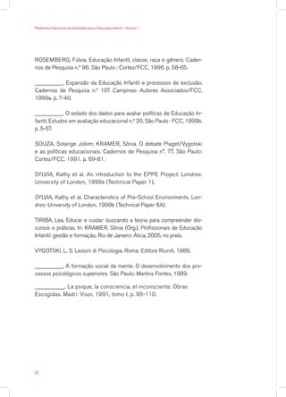 Parâmetros Nacionais de Qualidade para a Educação Infantil — Volume 1




ROSEMBERG, Fúlvia. Educação Infantil, classe, raça e gênero. Cader-
nos de Pesquisa n.º 96. São Paulo : Cortez/FCC, 1996. p. 58-65.

__________. Expansão da Educação Infantil e processos de exclusão.
Cadernos de Pesquisa n.º 107. Campinas: Autores Associados/FCC,
1999a. p. 7-40.

__________. O estado dos dados para avaliar políticas de Educação In-
fantil. Estudos em avaliação educacional n.º 20. São Paulo : FCC, 1999b.
p. 5-57.

SOUZA, Solange Jobim; KRAMER, Sônia. O debate Piaget/Vygotski
e as políticas educacionais. Cadernos de Pesquisa n°. 77. São Paulo:
Cortez/FCC. 1991. p. 69-81.

SYLVIA, Kathy et al. An introduction to the EPPE Project. Londres:
University of London, 1999a (Technical Paper 1).

SYLVIA, Kathy et al. Characteristics of Pre-School Envirionments. Lon-
dres: University of London, 1999b (Technical Paper 6A).

TIRIBA, Lea. Educar e cuidar: buscando a teoria para compreender dis-
cursos e práticas. In: KRAMER, Sônia (Org.). Profissionais de Educação
Infantil: gestão e formação. Rio de Janeiro: Ática, 2005, no prelo.

VYGOTSKI, L. S. Lezioni di Psicologia. Roma: Editore Riuniti, 1986.

__________. A formação social da mente. O desenvolvimento dos pro-
cessos psicológicos superiores. São Paulo: Martins Fontes, 1989.

__________. La psique, la consciencia, el inconsciente. Obras
Escogidas. Madri: Visor, 1991, tomo I, p. 95-110.




54
 