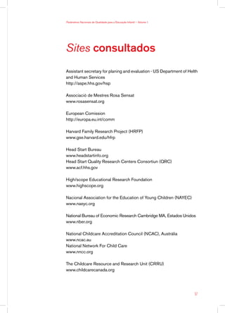 Parâmetros Nacionais de Qualidade para a Educação Infantil — Volume 1




Sites consultados
Assistant secretary for planing and evaluation - US Department of Helth
and Human Services
http://aspe.hhs.gov/hsp

Associació de Mestres Rosa Sensat
www.rosasensat.org

European Comission
http://europa.eu.int/comm

Harvard Family Research Project (HRFP)
www.gse.harvard.edu/hfrp

Head Start Bureau
www.headstartinfo.org
Head Start Quality Research Centers Consortiun (QRC)
www.acf.hhs.gov

High/scope Educational Research Foundation
www.highscope.org

Nacional Association for the Education of Young Children (NAYEC)
www.naeyc.org

National Bureau of Economic Research Cambridge MA, Estados Unidos
www.nber.org

National Childcare Accreditation Council (NCAC), Austrália
www.ncac.au
National Network For Child Care
www.nncc.org

The Childcare Resource and Research Unit (CRRU)
www.childcarecanada.org




                                                                        57
 
