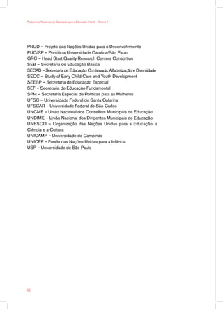Parâmetros Nacionais de Qualidade para a Educação Infantil — Volume 1




PNUD – Projeto das Nações Unidas para o Desenvolvimento
PUC/SP – Pontifícia Universidade Católica/São Paulo
QRC – Head Start Quality Research Centers Consortiun
SEB – Secretaria de Educação Básica
SECAD – Secretaria de Educação Continuada, Alfabetização e Diversidade
SECC – Study of Early Child Care and Youth Development
SEESP – Secretaria de Educação Especial
SEF – Secretaria de Educação Fundamental
SPM – Secretaria Especial de Políticas para as Mulheres
UFSC – Universidade Federal de Santa Catarina
UFSCAR – Universidade Federal de São Carlos
UNCME – União Nacional dos Conselhos Municipais de Educação
UNDIME – União Nacional dos Dirigentes Municipais de Educação
UNESCO – Organização das Nações Unidas para a Educação, a
Ciência e a Cultura
UNICAMP – Universidade de Campinas
UNICEF – Fundo das Nações Unidas para a Infância
USP – Universidade de São Paulo




60
 