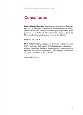 Parâmetros Nacionais de Qualidade para a Educação Infantil — Volume 1




Consultoras
Maria Lúcia de A. Machado, pedagoga, com doutorado em Educação
pela PUC de São Paulo, é pesquisadora do Departamento de Pesqui-
sas Educacionais da Fundação Carlos Chagas, integrante do grupo
gestor do Fórum Paulista de Educação Infantil e do grupo gestor do
Movimento Interfóruns de Educação Infantil do Brasil (Mieib).

mmachado@fcc.org.br

Maria Malta Campos, pedagoga, com doutorado em Sociologia pela
USP, é professora do Programa de Pós-Graduação em Educação –
currículo da PUC de São Paulo, pesquisadora do Departamento de
Pesquisas Educacionais da Fundação Carlos Chagas, ex-presidente
da Anped e presidente da Ação Educativa.

mcampos@fcc.org.br




                                                                        61
 