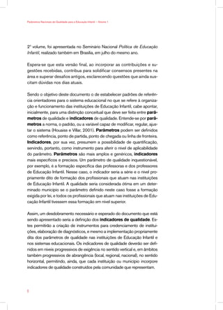 Parâmetros Nacionais de Qualidade para a Educação Infantil — Volume 1




2º volume, foi apresentada no Seminário Nacional Política de Educação
Infantil, realizado também em Brasília, em julho do mesmo ano.

Espera-se que esta versão final, ao incorporar as contribuições e su-
gestões recebidas, contribua para solidificar consensos presentes na
área e superar desafios antigos, esclarecendo questões que ainda sus-
citam dúvidas nos dias atuais.

Sendo o objetivo deste documento o de estabelecer padrões de referên-
cia orientadores para o sistema educacional no que se refere à organiza-
ção e funcionamento das instituições de Educação Infantil, cabe apontar,
inicialmente, para uma distinção conceitual que deve ser feita entre parâ-
metros de qualidade e indicadores de qualidade. Entende-se por parâ-
metros a norma, o padrão, ou a variável capaz de modificar, regular, ajus-
tar o sistema (Houaiss e Villar, 2001). Parâmetros podem ser definidos
como referência, ponto de partida, ponto de chegada ou linha de fronteira.
Indicadores, por sua vez, presumem a possibilidade de quantificação,
servindo, portanto, como instrumento para aferir o nível de aplicabilidade
do parâmetro. Parâmetros são mais amplos e genéricos, indicadores
mais específicos e precisos. Um parâmetro de qualidade inquestionável,
por exemplo, é a formação específica das professoras e dos professores
de Educação Infantil. Nesse caso, o indicador seria a série e o nível pro-
priamente dito de formação dos profissionais que atuam nas instituições
de Educação Infantil. A qualidade seria considerada ótima em um deter-
minado município se o parâmetro definido neste caso fosse a formação
exigida por lei, e todos os profissionais que atuam nas instituições de Edu-
cação Infantil tivessem essa formação em nível superior.

Assim, um desdobramento necessário e esperado do documento que está
sendo apresentado seria a definição dos indicadores de qualidade. Es-
tes permitirão a criação de instrumentos para credenciamento de institui-
ções, elaboração de diagnósticos, e mesmo a implementação propriamente
dita dos parâmetros de qualidade nas instituições de Educação Infantil e
nos sistemas educacionais. Os indicadores de qualidade deverão ser defi-
nidos em níveis progressivos de exigência no sentido vertical e, em âmbitos
também progressivos de abrangência (local, regional, nacional), no sentido
horizontal, permitindo, ainda, que cada instituição ou município incorpore
indicadores de qualidade construídos pela comunidade que representam.





 
