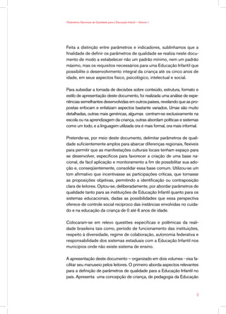 Parâmetros Nacionais de Qualidade para a Educação Infantil — Volume 1




Feita a distinção entre parâmetros e indicadores, sublinhamos que a
finalidade de definir os parâmetros de qualidade se realiza neste docu-
mento de modo a estabelecer não um padrão mínimo, nem um padrão
máximo, mas os requisitos necessários para uma Educação Infantil que
possibilite o desenvolvimento integral da criança até os cinco anos de
idade, em seus aspectos físico, psicológico, intelectual e social.

Para subsidiar a tomada de decisões sobre conteúdo, estrutura, formato e
estilo de apresentação deste documento, foi realizada uma análise de expe-
riências semelhantes desenvolvidas em outros países, revelando que as pro-
postas enfocam e enfatizam aspectos bastante variados. Umas são muito
detalhadas, outras mais genéricas, algumas centram-se exclusivamente na
escola ou na aprendizagem da criança, outras abordam políticas e sistemas
como um todo, e a linguagem utilizada ora é mais formal, ora mais informal.

Pretende-se, por meio deste documento, delimitar parâmetros de quali-
dade suficientemente amplos para abarcar diferenças regionais, flexíveis
para permitir que as manifestações culturais locais tenham espaço para
se desenvolver, específicos para favorecer a criação de uma base na-
cional, de fácil aplicação e monitoramento a fim de possibilitar sua ado-
ção e, conseqüentemente, consolidar essa base comum. Utilizou-se um
tom afirmativo que incentivasse as participações críticas, que tornasse
as proposições objetivas, permitindo a identificação ou contraposição
clara de leitores. Optou-se, deliberadamente, por abordar parâmetros de
qualidade tanto para as instituições de Educação Infantil quanto para os
sistemas educacionais, dadas as possibilidades que essa perspectiva
oferece de controle social recíproco das instâncias envolvidas no cuida-
do e na educação da criança de 0 até 6 anos de idade.

Colocaram-se em relevo questões específicas e polêmicas da reali-
dade brasileira tais como, período de funcionamento das instituições,
respeito à diversidade, regime de colaboração, autonomia federativa e
responsabilidade dos sistemas estaduais com a Educação Infantil nos
municípios onde não existe sistema de ensino.

A apresentação deste documento – organizado em dois volumes - visa fa-
cilitar seu manuseio pelos leitores. O primeiro aborda aspectos relevantes
para a definição de parâmetros de qualidade para a Educação Infantil no
país. Apresenta uma concepção de criança, de pedagogia da Educação



                                                                          
 