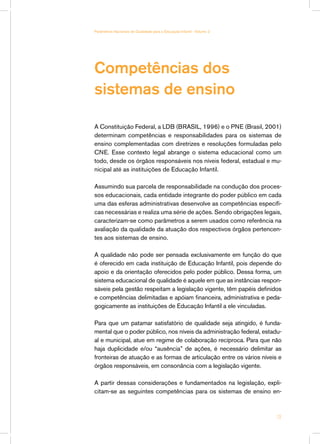 Parâmetros Nacionais de Qualidade para a Educação Infantil - Volume 2




Competências dos
sistemas de ensino

A Constituição Federal, a LDB (BRASIL, 1996) e o PNE (Brasil, 2001)
determinam competências e responsabilidades para os sistemas de
ensino complementadas com diretrizes e resoluções formuladas pelo
CNE. Esse contexto legal abrange o sistema educacional como um
todo, desde os órgãos responsáveis nos níveis federal, estadual e mu-
nicipal até as instituições de Educação Infantil.

Assumindo sua parcela de responsabilidade na condução dos proces-
sos educacionais, cada entidade integrante do poder público em cada
uma das esferas administrativas desenvolve as competências específi-
cas necessárias e realiza uma série de ações. Sendo obrigações legais,
caracterizam-se como parâmetros a serem usados como referência na
avaliação da qualidade da atuação dos respectivos órgãos pertencen-
tes aos sistemas de ensino.

A qualidade não pode ser pensada exclusivamente em função do que
é oferecido em cada instituição de Educação Infantil, pois depende do
apoio e da orientação oferecidos pelo poder público. Dessa forma, um
sistema educacional de qualidade é aquele em que as instâncias respon-
sáveis pela gestão respeitam a legislação vigente, têm papéis definidos
e competências delimitadas e apóiam financeira, administrativa e peda-
gogicamente as instituições de Educação Infantil a ele vinculadas.

Para que um patamar satisfatório de qualidade seja atingido, é funda-
mental que o poder público, nos níveis da administração federal, estadu-
al e municipal, atue em regime de colaboração recíproca. Para que não
haja duplicidade e/ou “ausência” de ações, é necessário delimitar as
fronteiras de atuação e as formas de articulação entre os vários níveis e
órgãos responsáveis, em consonância com a legislação vigente.

A partir dessas considerações e fundamentados na legislação, expli-
citam-se as seguintes competências para os sistemas de ensino en-



                                                                        13
 
