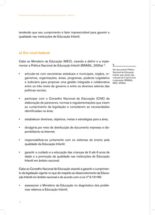 Parâmetros Nacionais de Qualidade para a Educação Infantil - Volume 2




tendendo que seu cumprimento é fator imprescindível para garantir a
qualidade nas instituições de Educação Infantil.




a) Em nível federal

Cabe ao Ministério da Educação (MEC), visando a definir e a imple-
mentar a Política Nacional de Educação Infantil (BRASIL, 2005a) 3:           3

                                                                             Ver documento Política
                                                                             Nacional de Educação
•		articular-se com secretarias estaduais e municipais, órgãos, or-          Infantil: pelo direito das
   ganismos, organizações, áreas, programas, poderes Legislativo             crianças de 0 até 6 anos
                                                                             à educação (BRASIL,
   e Judiciário para propiciar uma gestão integrada e colaborativa           MEC, 2005a).
   entre os três níveis de governo e entre os diversos setores das
   políticas sociais;

•	     participar com o Conselho Nacional de Educação (CNE) da
       elaboração de pareceres, normas e regulamentações que visem
       ao cumprimento da legislação e considerem as necessidades
       identificadas na área;

•	     estabelecer diretrizes, objetivos, metas e estratégias para a área;

•	     divulgá-la por meio de distribuição de documento impresso e dis-
       ponibilizá-la na Internet;

•	     responsabilizar-se juntamente com os sistemas de ensino pela
       qualidade da Educação Infantil;

•	     garantir o cuidado e a educação das crianças de 0 até 6 anos de
       idade e a promoção da qualidade nas instituições de Educação
       Infantil em âmbito nacional.

Cabe ao Conselho Nacional de Educação visando a garantir o cumprimen-
to da legislação vigente no que diz respeito ao desenvolvimento da Educa-
ção Infantil em âmbito nacional e de acordo com a Lei n° 9.131/95:

•	     assessorar o Ministério da Educação no diagnóstico dos proble-
       mas relativos à Educação Infantil;



14
 