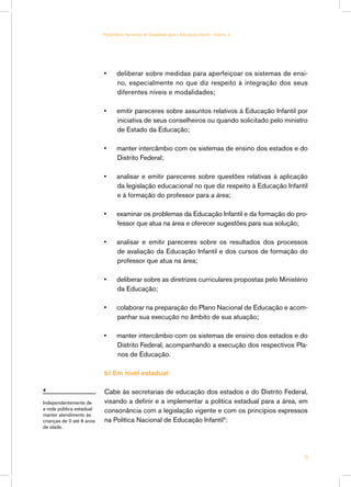 Parâmetros Nacionais de Qualidade para a Educação Infantil - Volume 2




                           •	     deliberar sobre medidas para aperfeiçoar os sistemas de ensi-
                                  no, especialmente no que diz respeito à integração dos seus
                                  diferentes níveis e modalidades;

                           •	     emitir pareceres sobre assuntos relativos à Educação Infantil por
                                  iniciativa de seus conselheiros ou quando solicitado pelo ministro
                                  de Estado da Educação;

                           •	     manter intercâmbio com os sistemas de ensino dos estados e do
                                  Distrito Federal;

                           •	     analisar e emitir pareceres sobre questões relativas à aplicação
                                  da legislação educacional no que diz respeito à Educação Infantil
                                  e à formação do professor para a área;

                           •	     examinar os problemas da Educação Infantil e da formação do pro-
                                  fessor que atua na área e oferecer sugestões para sua solução;

                           •	     analisar e emitir pareceres sobre os resultados dos processos
                                  de avaliação da Educação Infantil e dos cursos de formação do
                                  professor que atua na área;

                           •	     deliberar sobre as diretrizes curriculares propostas pelo Ministério
                                  da Educação;

                           •	     colaborar na preparação do Plano Nacional de Educação e acom-
                                  panhar sua execução no âmbito de sua atuação;

                           •	     manter intercâmbio com os sistemas de ensino dos estados e do
                                  Distrito Federal, acompanhando a execução dos respectivos Pla-
                                  nos de Educação.

                           b) Em nível estadual

4                          Cabe às secretarias de educação dos estados e do Distrito Federal,
Independentemente de       visando a definir e a implementar a política estadual para a área, em
a rede pública estadual    consonância com a legislação vigente e com os princípios expressos
manter atendimento às
crianças de 0 até 6 anos   na Política Nacional de Educação Infantil4:
de idade.




                                                                                                    15
 