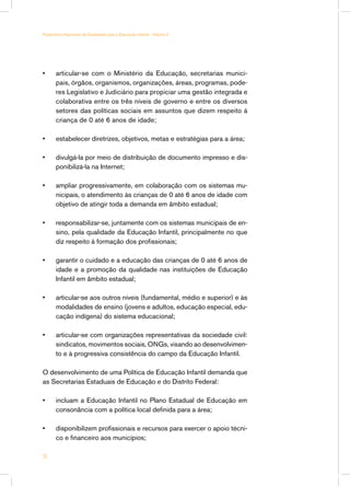 Parâmetros Nacionais de Qualidade para a Educação Infantil - Volume 2




•	     articular-se com o Ministério da Educação, secretarias munici-
       pais, órgãos, organismos, organizações, áreas, programas, pode-
       res Legislativo e Judiciário para propiciar uma gestão integrada e
       colaborativa entre os três níveis de governo e entre os diversos
       setores das políticas sociais em assuntos que dizem respeito à
       criança de 0 até 6 anos de idade;

•	     estabelecer diretrizes, objetivos, metas e estratégias para a área;

•	     divulgá-la por meio de distribuição de documento impresso e dis-
       ponibilizá-la na Internet;

•	     ampliar progressivamente, em colaboração com os sistemas mu-
       nicipais, o atendimento às crianças de 0 até 6 anos de idade com
       objetivo de atingir toda a demanda em âmbito estadual;

•	     responsabilizar-se, juntamente com os sistemas municipais de en-
       sino, pela qualidade da Educação Infantil, principalmente no que
       diz respeito à formação dos profissionais;

•	     garantir o cuidado e a educação das crianças de 0 até 6 anos de
       idade e a promoção da qualidade nas instituições de Educação
       Infantil em âmbito estadual;

•	     articular-se aos outros níveis (fundamental, médio e superior) e às
       modalidades de ensino (jovens e adultos, educação especial, edu-
       cação indígena) do sistema educacional;

•	     articular-se com organizações representativas da sociedade civil:
       sindicatos, movimentos sociais, ONGs, visando ao desenvolvimen-
       to e à progressiva consistência do campo da Educação Infantil.

O desenvolvimento de uma Política de Educação Infantil demanda que
as Secretarias Estaduais de Educação e do Distrito Federal:

•	     incluam a Educação Infantil no Plano Estadual de Educação em
       consonância com a política local definida para a área;

•	     disponibilizem profissionais e recursos para exercer o apoio técni-
       co e financeiro aos municípios;

16
 
