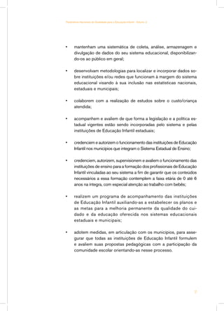 Parâmetros Nacionais de Qualidade para a Educação Infantil - Volume 2




•	    mantenham uma sistemática de coleta, análise, armazenagem e
      divulgação de dados do seu sistema educacional, disponibilizan-
      do-os ao público em geral;

•	    desenvolvam metodologias para localizar e incorporar dados so-
      bre instituições e/ou redes que funcionam à margem do sistema
      educacional visando à sua inclusão nas estatísticas nacionais,
      estaduais e municipais;

•	    colaborem com a realização de estudos sobre o custo/criança
      atendida;

•	    acompanhem e avaliem de que forma a legislação e a política es-
      tadual vigentes estão sendo incorporadas pelo sistema e pelas
      instituições de Educação Infantil estaduais;

•	    credenciem e autorizem o funcionamento das instituições de Educação
      Infantil nos municípios que integram o Sistema Estadual de Ensino;

•	    credenciem, autorizem, supervisionem e avaliem o funcionamento das
      instituições de ensino para a formação dos profissionais de Educação
      Infantil vinculadas ao seu sistema a fim de garantir que os conteúdos
      necessários a essa formação contemplem a faixa etária de 0 até 6
      anos na íntegra, com especial atenção ao trabalho com bebês;

•	    realizem um programa de acompanhamento das instituições
      de Educação Infantil auxiliando-as a estabelecer os planos e
      as metas para a melhoria permanente da qualidade do cui-
      dado e da educação oferecida nos sistemas educacionais
      estaduais e municipais;

•	    adotem medidas, em articulação com os municípios, para asse-
      gurar que todas as instituições de Educação Infantil formulem
      e avaliem suas propostas pedagógicas com a participação da
      comunidade escolar orientando-as nesse processo.




                                                                         17
 