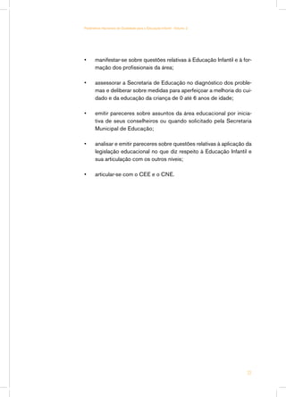 Parâmetros Nacionais de Qualidade para a Educação Infantil - Volume 2




•	     manifestar-se sobre questões relativas à Educação Infantil e à for-
       mação dos profissionais da área;

•	     assessorar a Secretaria de Educação no diagnóstico dos proble-
       mas e deliberar sobre medidas para aperfeiçoar a melhoria do cui-
       dado e da educação da criança de 0 até 6 anos de idade;

•	     emitir pareceres sobre assuntos da área educacional por inicia-
       tiva de seus conselheiros ou quando solicitado pela Secretaria
       Municipal de Educação;

•	     analisar e emitir pareceres sobre questões relativas à aplicação da
       legislação educacional no que diz respeito à Educação Infantil e
       sua articulação com os outros níveis;

•	     articular-se com o CEE e o CNE.




                                                                        23
 