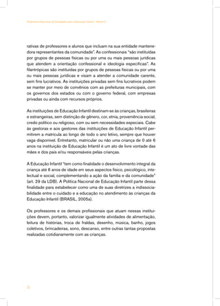 Parâmetros Nacionais de Qualidade para a Educação Infantil - Volume 2




rativas de professores e alunos que incluam na sua entidade mantene-
dora representantes da comunidade”. As confessionais “são instituídas
por grupos de pessoas físicas ou por uma ou mais pessoas jurídicas
que atendem a orientação confessional e ideologia específicas”. As
filantrópicas são instituídas por grupos de pessoas físicas ou por uma
ou mais pessoas jurídicas e visam a atender a comunidade carente,
sem fins lucrativos. As instituições privadas sem fins lucrativos podem
se manter por meio de convênios com as prefeituras municipais, com
os governos dos estados ou com o governo federal, com empresas
privadas ou ainda com recursos próprios.

As instituições de Educação Infantil destinam-se às crianças, brasileiras
e estrangeiras, sem distinção de gênero, cor, etnia, proveniência social,
credo político ou religioso, com ou sem necessidades especiais. Cabe
às gestoras e aos gestores das instituições de Educação Infantil per-
mitirem a matrícula ao longo de todo o ano letivo, sempre que houver
vaga disponível. Entretanto, matricular ou não uma criança de 0 até 6
anos na instituição de Educação Infantil é um ato de livre vontade das
mães e dos pais e/ou responsáveis pelas crianças.

A Educação Infantil “tem como finalidade o desenvolvimento integral da
criança até 6 anos de idade em seus aspectos físico, psicológico, inte-
lectual e social, complementando a ação da família e da comunidade”
(art. 29 da LDB). A Política Nacional de Educação Infantil parte dessa
finalidade para estabelecer como uma de suas diretrizes a indissocia-
bilidade entre o cuidado e a educação no atendimento às crianças da
Educação Infantil (BRASIL, 2005a).

Os professores e os demais profissionais que atuam nessas institui-
ções devem, portanto, valorizar igualmente atividades de alimentação,
leitura de histórias, troca de fraldas, desenho, música, banho, jogos
coletivos, brincadeiras, sono, descanso, entre outras tantas propostas
realizadas cotidianamente com as crianças.




28
 