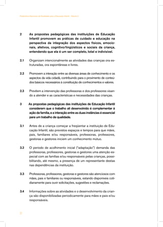 Parâmetros Nacionais de Qualidade para a Educação Infantil - Volume 2




2	         As propostas pedagógicas das instituições de Educação
           Infantil promovem as práticas de cuidado e educação na
           perspectiva da integração dos aspectos físicos, emocio-
           nais, afetivos, cognitivo/lingüísticos e sociais da criança,
           entendendo que ela é um ser completo, total e indivisível.

2.1	       Organizam intencionalmente as atividades das crianças ora es-
           truturadas, ora espontâneas e livres.

2.2	       Promovem a interação entre as diversas áreas de conhecimento e os
           aspectos da vida cidadã, contribuindo para o provimento de conteú-
           dos básicos necessários à constituição de conhecimentos e valores.

2.3	       Prevêem a intervenção das professoras e dos professores visan-
           do a atender e as características e necessidades das crianças.

3         As propostas pedagógicas das instituições de Educação Infantil
          consideram que o trabalho ali desenvolvido é complementar à
          ação da família, e a interação entre as duas instâncias é essencial
          para um trabalho de qualidade.

3.1	       Antes de a criança começar a freqüentar a instituição de Edu-
           cação Infantil, são previstos espaços e tempos para que mães,
           pais, familiares e/ou responsáveis, professoras, professores,
           gestoras e gestores iniciem um conhecimento mútuo.

3.2	       O período de acolhimento inicial (“adaptação”) demanda das
           professoras, professores, gestoras e gestores uma atenção es-
           pecial com as famílias e/ou responsáveis pelas crianças, possi-
           bilitando, até mesmo, a presença de um representante destas
           nas dependências da instituição.

3.3	       Professoras, professores, gestoras e gestores são atenciosos com
           mães, pais e familiares ou responsáveis, estando disponíveis coti-
           dianamente para ouvir solicitações, sugestões e reclamações.

3.4	       Informações sobre as atividades e o desenvolvimento da crian-
           ça são disponibilizadas periodicamente para mães e pais e/ou
           responsáveis.



32
 