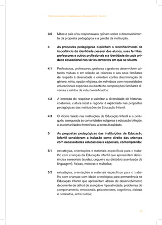 Parâmetros Nacionais de Qualidade para a Educação Infantil - Volume 2




3.5	       Mães e pais e/ou responsáveis opinam sobre o desenvolvimen-
           to da proposta pedagógica e a gestão da instituição.

4	         As propostas pedagógicas explicitam o reconhecimento da
           importância da identidade pessoal dos alunos, suas famílias,
           professores e outros profissionais e a identidade de cada uni-
           dade educacional nos vários contextos em que se situem.

4.1	       Professoras, professores, gestoras e gestores desenvolvem ati-
           tudes mútuas e em relação às crianças e aos seus familiares
           de respeito à diversidade e orientam contra discriminação de
           gênero, etnia, opção religiosa, de indivíduos com necessidades
           educacionais especiais ou diante de composições familiares di-
           versas e estilos de vida diversificados.

4.2 	      A intenção de respeitar e valorizar a diversidade de histórias,
           costumes, cultura local e regional é explicitada nas propostas
           pedagógicas das instituições de Educação Infantil.

4.3	       O idioma falado nas instituições de Educação Infantil é o portu-
           guês, assegurada às comunidades indígenas a educação bilíngüe,
           e às comunidades fronteiriças, a interculturalidade.

5	         As propostas pedagógicas das instituições de Educação
           Infantil consideram a inclusão como direito das crianças
           com necessidades educacionais especiais, contemplando:

5.1	       estratégias, orientações e materiais específicos para o traba-
           lho com crianças da Educação Infantil que apresentam defici-
           ências sensoriais (surdez, cegueira ou distúrbio acentuado de
           linguagem), físicas, motoras e múltiplas;

5.2	       estratégias, orientações e materiais específicos para o traba-
           lho com crianças com idade cronológica para permanência na
           Educação Infantil que apresentam atraso de desenvolvimento
           decorrente de déficit de atenção e hiperatividade, problemas de
           comportamento, emocionais, psicomotores, cognitivos, dislexia
           e correlatos, entre outros;




                                                                         33
 