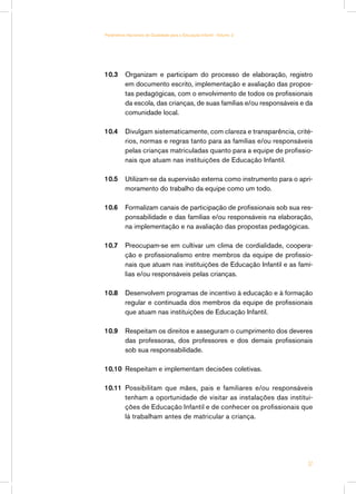 Parâmetros Nacionais de Qualidade para a Educação Infantil - Volume 2




10.3	 Organizam e participam do processo de elaboração, registro
      em documento escrito, implementação e avaliação das propos-
      tas pedagógicas, com o envolvimento de todos os profissionais
      da escola, das crianças, de suas famílias e/ou responsáveis e da
      comunidade local.

10.4	 Divulgam sistematicamente, com clareza e transparência, crité-
      rios, normas e regras tanto para as famílias e/ou responsáveis
      pelas crianças matriculadas quanto para a equipe de profissio-
      nais que atuam nas instituições de Educação Infantil.

10.5	 Utilizam-se da supervisão externa como instrumento para o apri-
      moramento do trabalho da equipe como um todo.

10.6	 Formalizam canais de participação de profissionais sob sua res-
      ponsabilidade e das famílias e/ou responsáveis na elaboração,
      na implementação e na avaliação das propostas pedagógicas.

10.7	 Preocupam-se em cultivar um clima de cordialidade, coopera-
      ção e profissionalismo entre membros da equipe de profissio-
      nais que atuam nas instituições de Educação Infantil e as famí-
      lias e/ou responsáveis pelas crianças.

10.8	 Desenvolvem programas de incentivo à educação e à formação
      regular e continuada dos membros da equipe de profissionais
      que atuam nas instituições de Educação Infantil.

10.9	 Respeitam os direitos e asseguram o cumprimento dos deveres
      das professoras, dos professores e dos demais profissionais
      sob sua responsabilidade.

10.10	 Respeitam e implementam decisões coletivas.

10.11	 Possibilitam que mães, pais e familiares e/ou responsáveis
       tenham a oportunidade de visitar as instalações das institui-
       ções de Educação Infantil e de conhecer os profissionais que
       lá trabalham antes de matricular a criança.




                                                                        37
 
