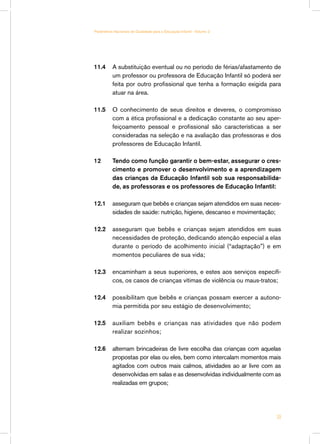 Parâmetros Nacionais de Qualidade para a Educação Infantil - Volume 2




11.4	 A substituição eventual ou no período de férias/afastamento de
      um professor ou professora de Educação Infantil só poderá ser
      feita por outro profissional que tenha a formação exigida para
      atuar na área.

11.5 	 O conhecimento de seus direitos e deveres, o compromisso
       com a ética profissional e a dedicação constante ao seu aper-
       feiçoamento pessoal e profissional são características a ser
       consideradas na seleção e na avaliação das professoras e dos
       professores de Educação Infantil.

12	       Tendo como função garantir o bem-estar, assegurar o cres-
          cimento e promover o desenvolvimento e a aprendizagem
          das crianças da Educação Infantil sob sua responsabilida-
          de, as professoras e os professores de Educação Infantil:

12.1 	 asseguram que bebês e crianças sejam atendidos em suas neces-
       sidades de saúde: nutrição, higiene, descanso e movimentação;

12.2 	 asseguram que bebês e crianças sejam atendidos em suas
       necessidades de proteção, dedicando atenção especial a elas
       durante o período de acolhimento inicial (“adaptação”) e em
       momentos peculiares de sua vida;

12.3 	 encaminham a seus superiores, e estes aos serviços específi-
       cos, os casos de crianças vítimas de violência ou maus-tratos;

12.4 	 possibilitam que bebês e crianças possam exercer a autono-
       mia permitida por seu estágio de desenvolvimento;

12.5 	 auxiliam bebês e crianças nas atividades que não podem
       realizar sozinhos;

12.6 	 alternam brincadeiras de livre escolha das crianças com aquelas
       propostas por elas ou eles, bem como intercalam momentos mais
       agitados com outros mais calmos, atividades ao ar livre com as
       desenvolvidas em salas e as desenvolvidas individualmente com as
       realizadas em grupos;




                                                                        39
 