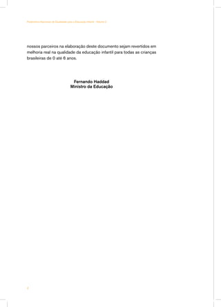 Parâmetros Nacionais de Qualidade para a Educação Infantil - Volume 2




nossos parceiros na elaboração deste documento sejam revertidos em
melhoria real na qualidade da educação infantil para todas as crianças
brasileiras de 0 até 6 anos.




                                      Fernando Haddad
                                     Ministro da Educação





 
