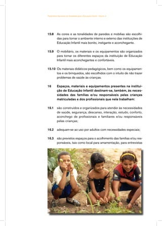 Parâmetros Nacionais de Qualidade para a Educação Infantil - Volume 2




15.8	 As cores e as tonalidades de paredes e mobílias são escolhi-
      das para tornar o ambiente interno e externo das instituições de
      Educação Infantil mais bonito, instigante e aconchegante.

15.9	 O mobiliário, os materiais e os equipamentos são organizados
      para tornar os diferentes espaços da instituição de Educação
      Infantil mais aconchegantes e confortáveis.

15.10	 Os materiais didáticos-pedagógicos, bem como os equipamen-
       tos e os brinquedos, são escolhidos com o intuito de não trazer
       problemas de saúde às crianças.

16	       Espaços, materiais e equipamentos presentes na institui-
          ção de Educação Infantil destinam-se, também, às neces-
          sidades das famílias e/ou responsáveis pelas crianças
          matriculadas e dos profissionais que nela trabalham:

16.1	 são construídos e organizados para atender às necessidades
      de saúde, segurança, descanso, interação, estudo, conforto,
      aconchego de profissionais e familiares e/ou responsáveis
      pelas crianças;

16.2	 adequam-se ao uso por adultos com necessidades especiais;

16.3	 são previstos espaços para o acolhimento das famílias e/ou res-
      ponsáveis, tais como local para amamentação, para entrevistas




                                                                        43
 